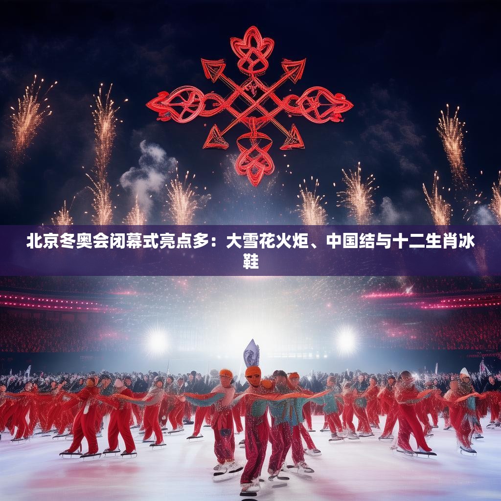 北京冬奥会闭幕式亮点多：大雪花火炬、中国结与十二生肖冰鞋